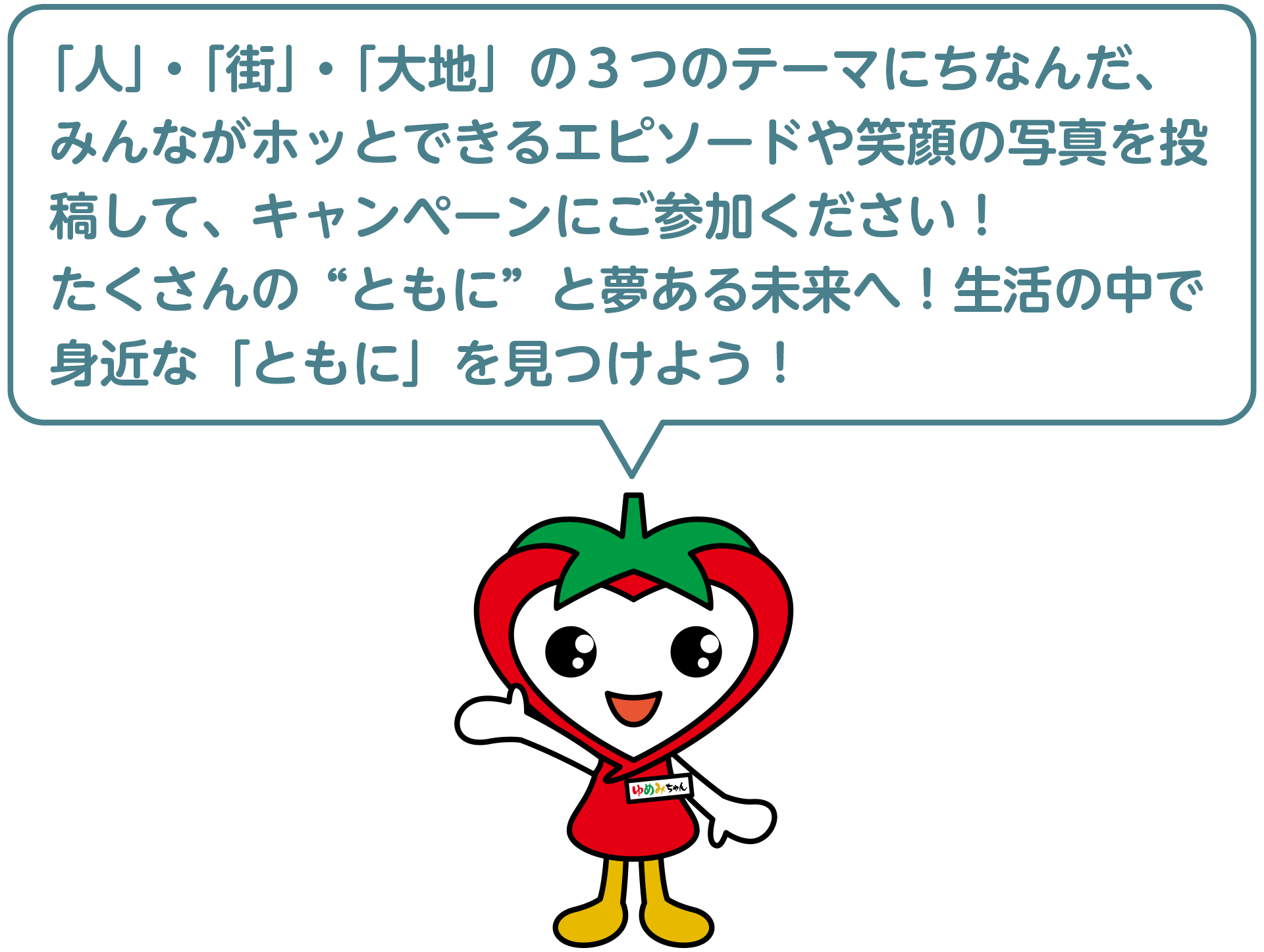 「人」・「街」・「大地」の３つのテーマにちなんだ、みんながホッとできるエピソードや笑顔の写真を投稿して、キャンペーンにご参加ください！たくさんの“ともに”と夢ある未来へ！生活の中で身近な「ともに」を見つけよう！