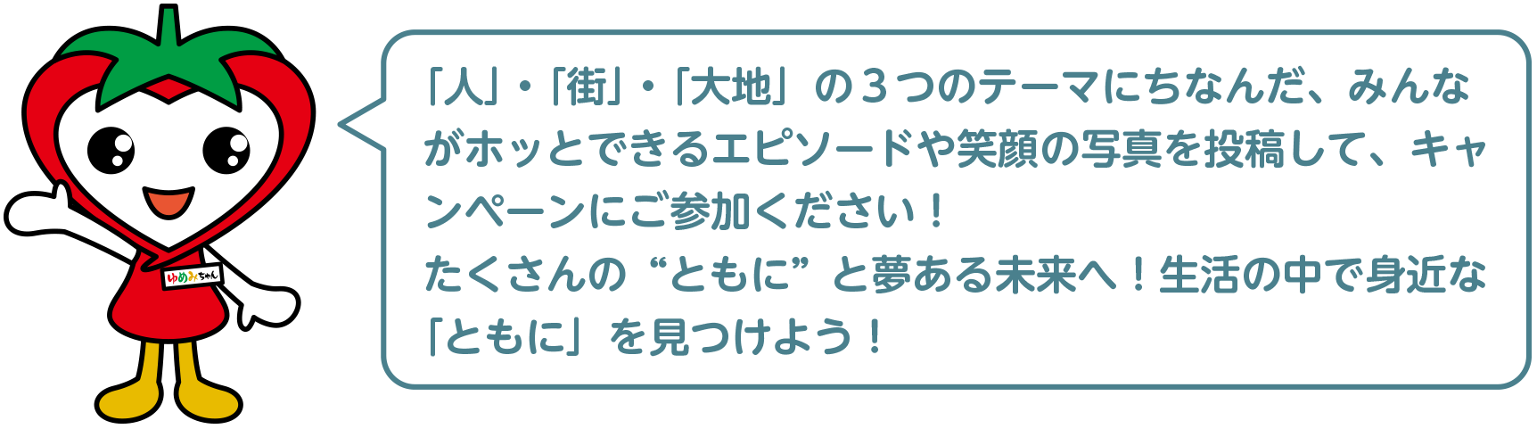 「人」・「街」・「大地」の３つのテーマにちなんだ、みんながホッとできるエピソードや笑顔の写真を投稿して、キャンペーンにご参加ください！たくさんの“ともに”と夢ある未来へ！生活の中で身近な「ともに」を見つけよう！