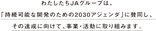 わたしたちJAグループは、「持続可能な開発のため2030アジェンダ」に賛同し、その達成に向けて、事業・活動に取り組みます。