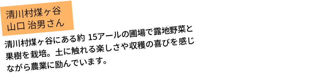 清川村煤ヶ谷にある約15アールの圃場で露地野菜と果樹を栽培。土に触れる楽しさや収穫の喜びを感じながら農業に励んでいます。