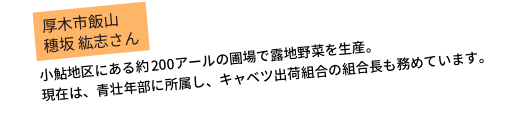 小鮎地区にある約200アールの圃場で露地野菜を生産。現在は、青壮年部に所属し、キャベツ出荷組合の組合長も務めています。