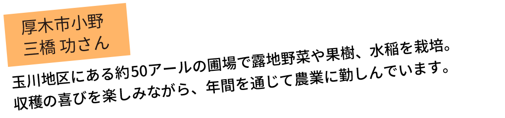 　玉川地区にある約50アールの圃場で露地野菜や果樹、水稲を栽培。収穫の喜びを楽しみながら、年間を通じて農業に勤しんでいます。
