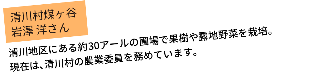清川地区にある約30アールの圃場で果樹や露地野菜を栽培。現在は､清川村の農業委員を務めています。