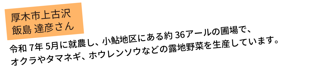 令和7年5月に就農し、小鮎地区にある約36アールの圃場で、オクラやタマネギ、ホウレンソウなどの露地野菜を生産しています。