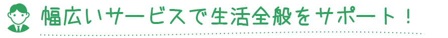 幅広いサービスで生活全般をサポート！