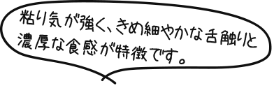 粘り気が強く、きめ細かな舌触りと濃厚な食感が特徴です。